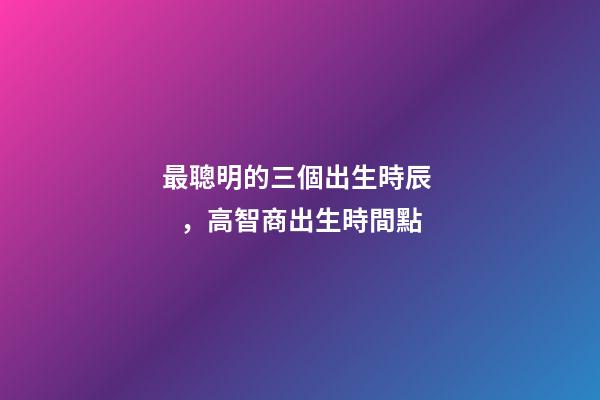 最聰明的三個出生時辰，高智商出生時間點